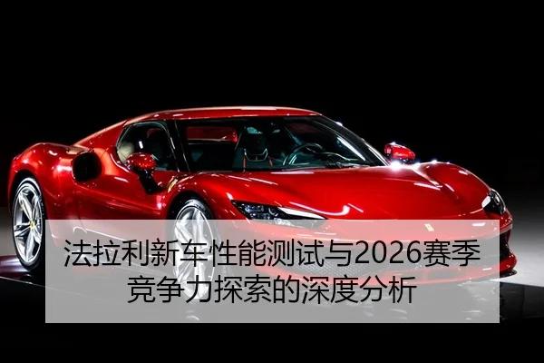 法拉利新车性能测试与2026赛季竞争力探索的深度分析